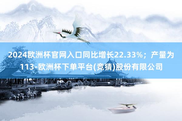 2024欧洲杯官网入口同比增长22.33%；产量为113-欧洲杯下单平台(竞猜)股份有限公司