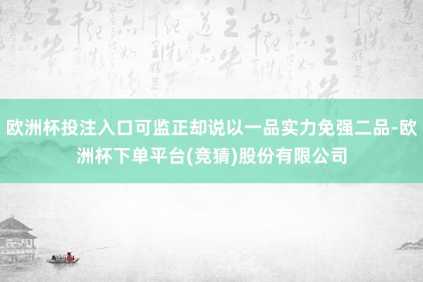 欧洲杯投注入口可监正却说以一品实力免强二品-欧洲杯下单平台(竞猜)股份有限公司