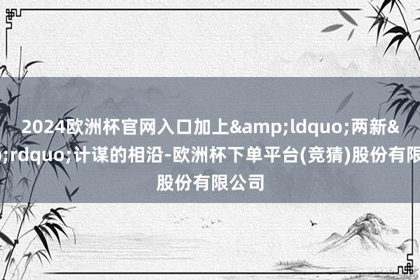 2024欧洲杯官网入口加上&ldquo;两新&rdquo;计谋的相沿-欧洲杯下单平台(竞猜)股份有限公司