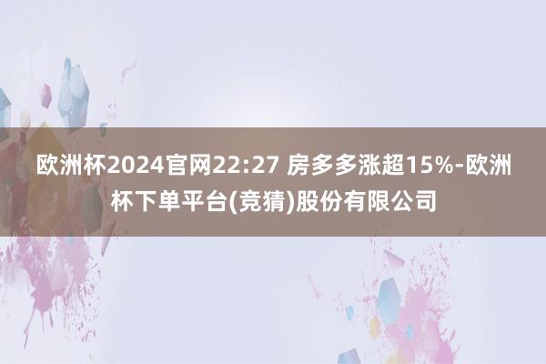 欧洲杯2024官网22:27 房多多涨超15%-欧洲杯下单平台(竞猜)股份有限公司
