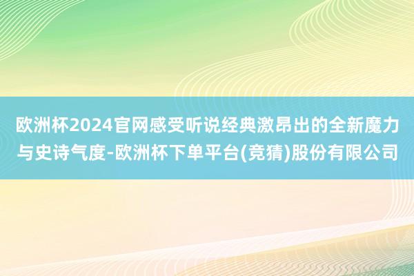 欧洲杯2024官网感受听说经典激昂出的全新魔力与史诗气度-欧洲杯下单平台(竞猜)股份有限公司
