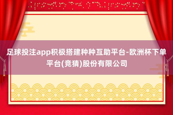 足球投注app积极搭建种种互助平台-欧洲杯下单平台(竞猜)股份有限公司