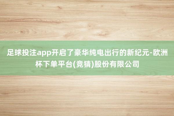 足球投注app开启了豪华纯电出行的新纪元-欧洲杯下单平台(竞猜)股份有限公司