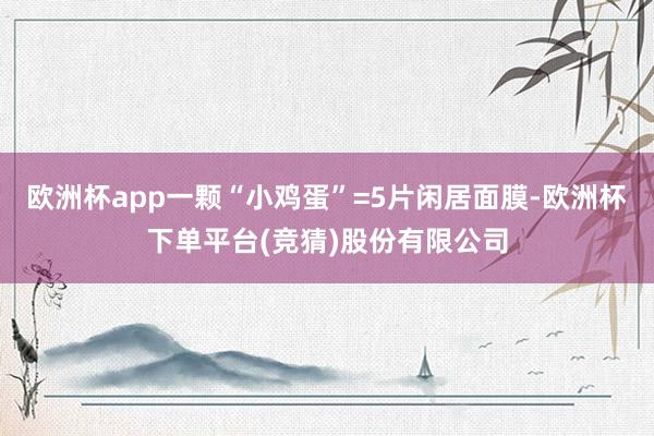 欧洲杯app一颗“小鸡蛋”=5片闲居面膜-欧洲杯下单平台(竞猜)股份有限公司