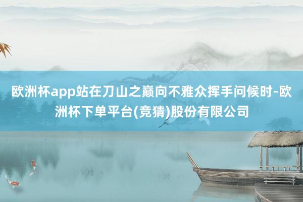 欧洲杯app站在刀山之巅向不雅众挥手问候时-欧洲杯下单平台(竞猜)股份有限公司