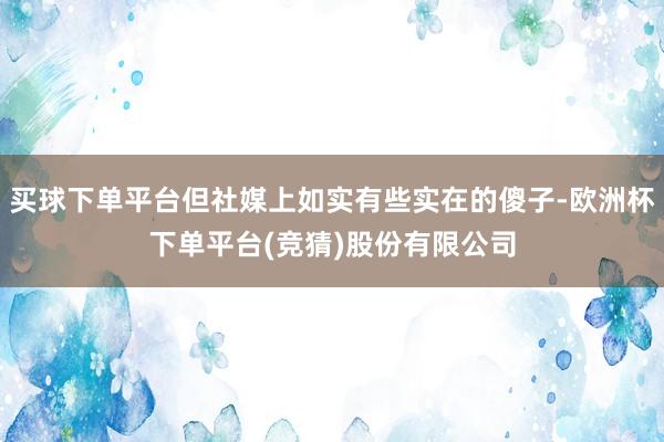 买球下单平台但社媒上如实有些实在的傻子-欧洲杯下单平台(竞猜)股份有限公司