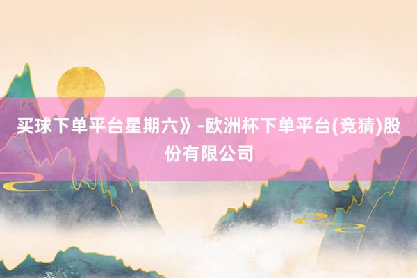 买球下单平台星期六》-欧洲杯下单平台(竞猜)股份有限公司
