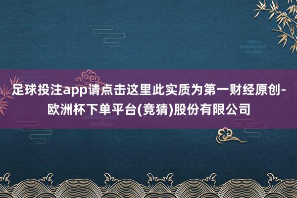 足球投注app请点击这里此实质为第一财经原创-欧洲杯下单平台(竞猜)股份有限公司