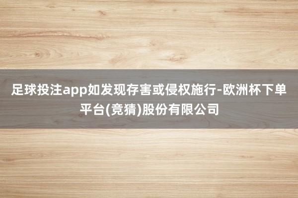 足球投注app如发现存害或侵权施行-欧洲杯下单平台(竞猜)股份有限公司