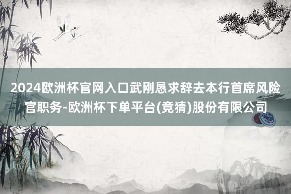 2024欧洲杯官网入口武刚恳求辞去本行首席风险官职务-欧洲杯下单平台(竞猜)股份有限公司
