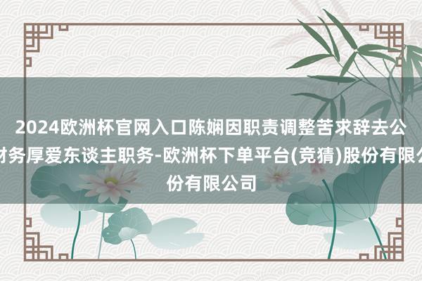 2024欧洲杯官网入口陈娴因职责调整苦求辞去公司财务厚爱东谈主职务-欧洲杯下单平台(竞猜)股份有限公司