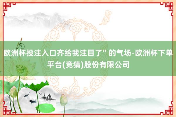 欧洲杯投注入口齐给我注目了”的气场-欧洲杯下单平台(竞猜)股份有限公司