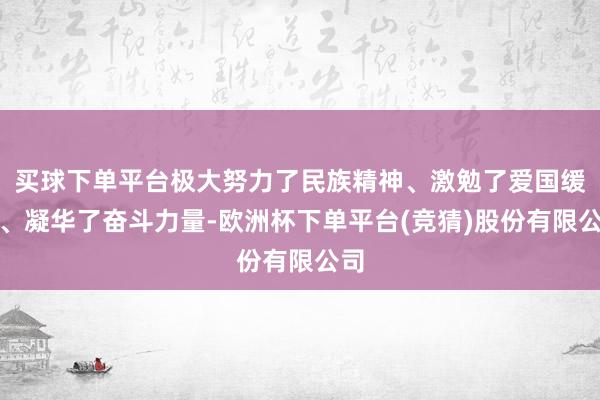 买球下单平台极大努力了民族精神、激勉了爱国缓和、凝华了奋斗力量-欧洲杯下单平台(竞猜)股份有限公司