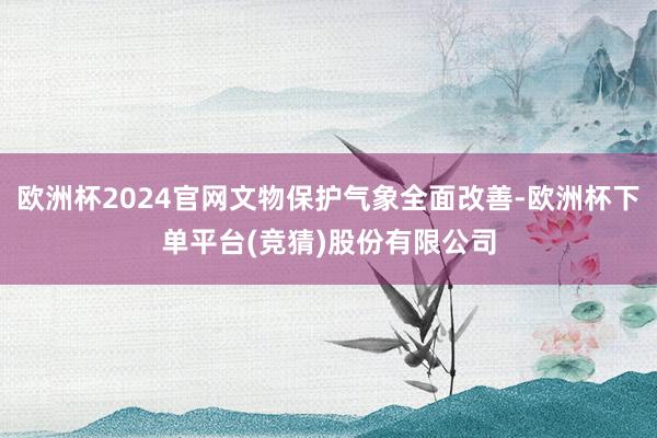欧洲杯2024官网文物保护气象全面改善-欧洲杯下单平台(竞猜)股份有限公司
