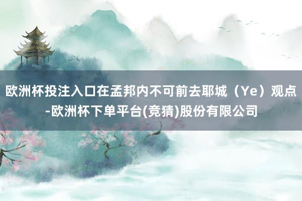 欧洲杯投注入口在孟邦内不可前去耶城(Ye)观点-欧洲杯下单平台(竞猜)股份有限公司