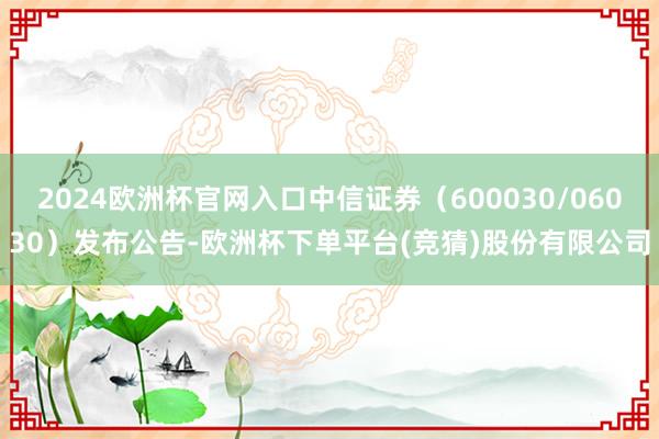2024欧洲杯官网入口中信证券(600030/06030)发布公告-欧洲杯下单平台(竞猜)股份有限公司