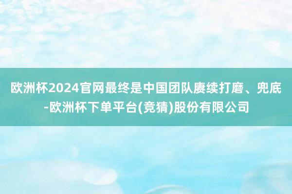 欧洲杯2024官网最终是中国团队赓续打磨、兜底-欧洲杯下单平台(竞猜)股份有限公司