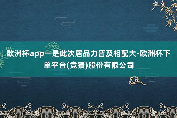欧洲杯app一是此次居品力普及相配大-欧洲杯下单平台(竞猜)股份有限公司