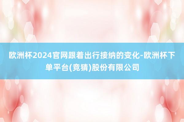 欧洲杯2024官网　　跟着出行接纳的变化-欧洲杯下单平台(竞猜)股份有限公司