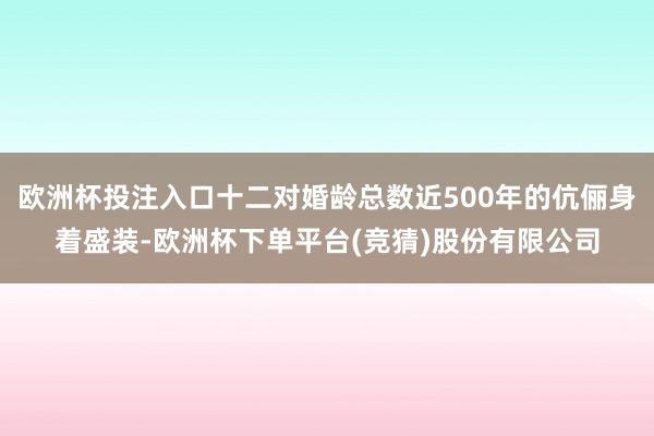 欧洲杯投注入口十二对婚龄总数近500年的伉俪身着盛装-欧洲杯下单平台(竞猜)股份有限公司