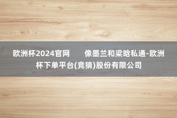 欧洲杯2024官网       像墨兰和梁晗私通-欧洲杯下单平台(竞猜)股份有限公司