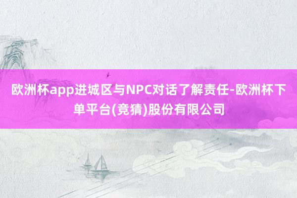欧洲杯app进城区与NPC对话了解责任-欧洲杯下单平台(竞猜)股份有限公司
