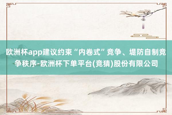 欧洲杯app建议约束“内卷式”竞争、堤防自制竞争秩序-欧洲杯下单平台(竞猜)股份有限公司