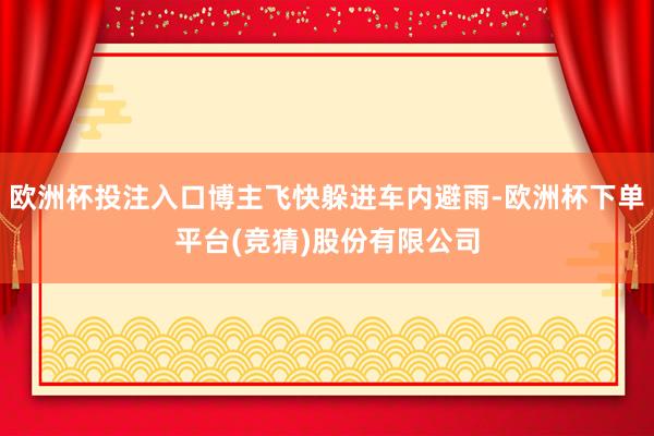 欧洲杯投注入口博主飞快躲进车内避雨-欧洲杯下单平台(竞猜)股份有限公司