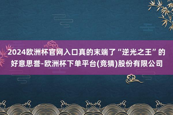 2024欧洲杯官网入口真的末端了“逆光之王”的好意思誉-欧洲杯下单平台(竞猜)股份有限公司