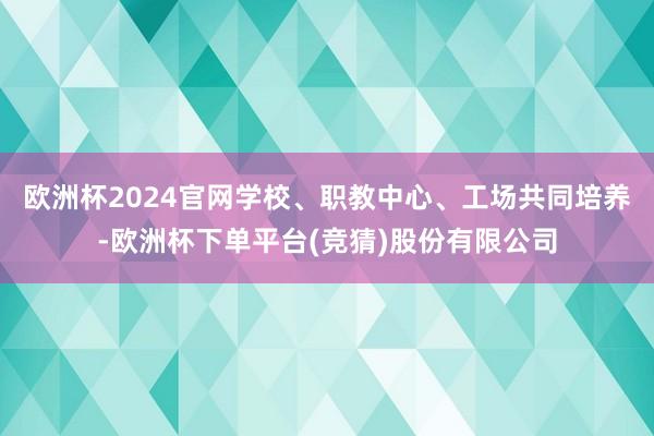 欧洲杯2024官网学校、职教中心、工场共同培养-欧洲杯下单平台(竞猜)股份有限公司
