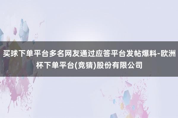 买球下单平台多名网友通过应答平台发帖爆料-欧洲杯下单平台(竞猜)股份有限公司