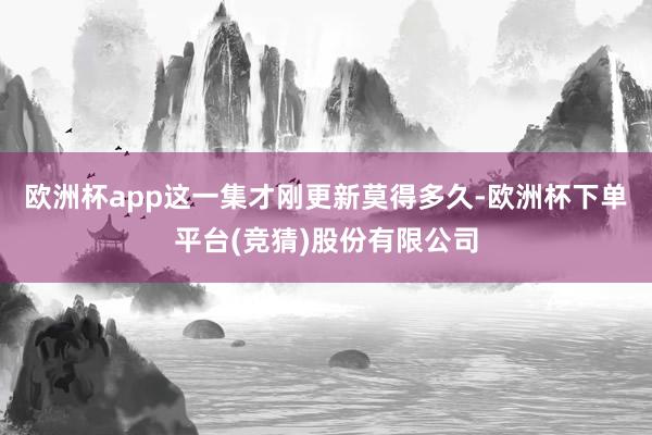 欧洲杯app这一集才刚更新莫得多久-欧洲杯下单平台(竞猜)股份有限公司