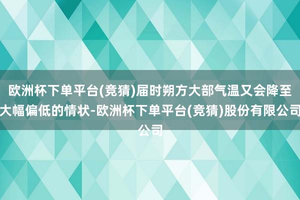 欧洲杯下单平台(竞猜)届时朔方大部气温又会降至大幅偏低的情状-欧洲杯下单平台(竞猜)股份有限公司