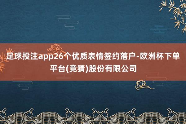 足球投注app26个优质表情签约落户-欧洲杯下单平台(竞猜)股份有限公司