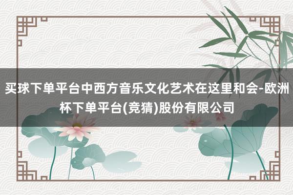 买球下单平台中西方音乐文化艺术在这里和会-欧洲杯下单平台(竞猜)股份有限公司