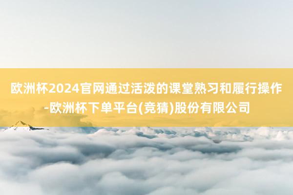 欧洲杯2024官网通过活泼的课堂熟习和履行操作-欧洲杯下单平台(竞猜)股份有限公司