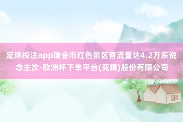 足球投注app瑞金市红色景区客流量达4.2万东说念主次-欧洲杯下单平台(竞猜)股份有限公司