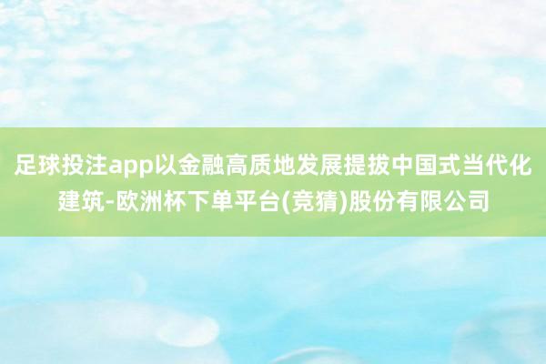 足球投注app以金融高质地发展提拔中国式当代化建筑-欧洲杯下单平台(竞猜)股份有限公司