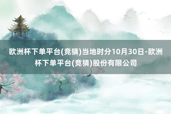 欧洲杯下单平台(竞猜)当地时分10月30日-欧洲杯下单平台(竞猜)股份有限公司
