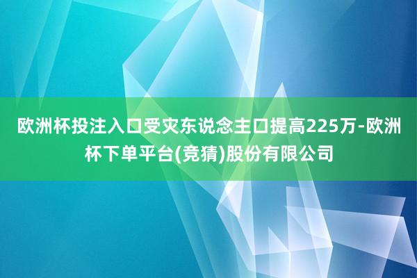 欧洲杯投注入口受灾东说念主口提高225万-欧洲杯下单平台(竞猜)股份有限公司