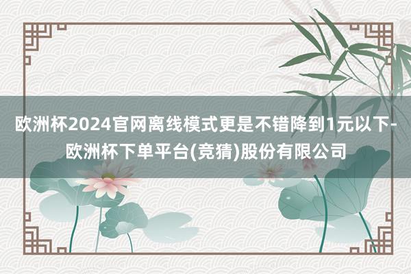 欧洲杯2024官网离线模式更是不错降到1元以下-欧洲杯下单平台(竞猜)股份有限公司