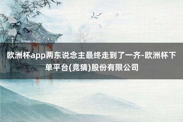 欧洲杯app两东说念主最终走到了一齐-欧洲杯下单平台(竞猜)股份有限公司