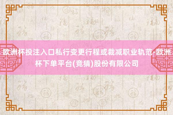 欧洲杯投注入口私行变更行程或裁减职业轨范-欧洲杯下单平台(竞猜)股份有限公司