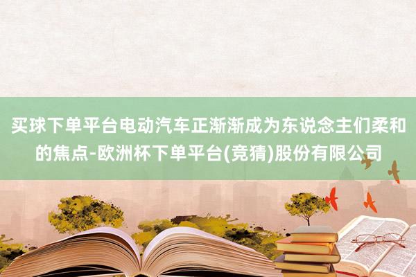 买球下单平台电动汽车正渐渐成为东说念主们柔和的焦点-欧洲杯下单平台(竞猜)股份有限公司