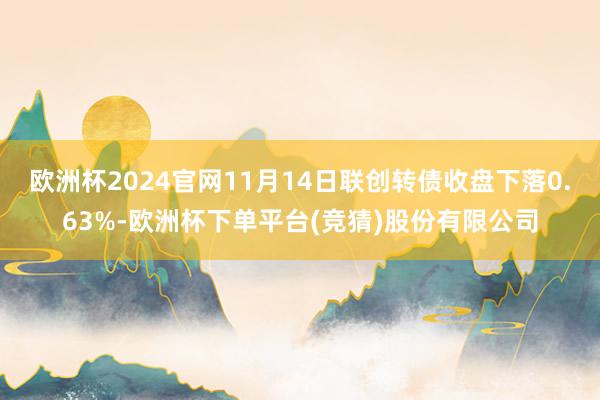 欧洲杯2024官网11月14日联创转债收盘下落0.63%-欧洲杯下单平台(竞猜)股份有限公司