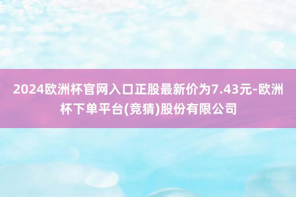2024欧洲杯官网入口正股最新价为7.43元-欧洲杯下单平台(竞猜)股份有限公司