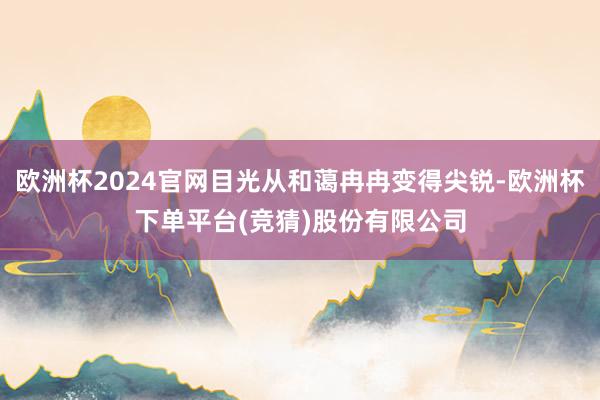 欧洲杯2024官网目光从和蔼冉冉变得尖锐-欧洲杯下单平台(竞猜)股份有限公司