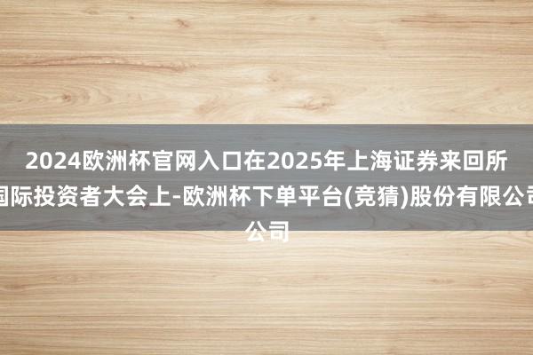 2024欧洲杯官网入口在2025年上海证券来回所国际投资者大会上-欧洲杯下单平台(竞猜)股份有限公司