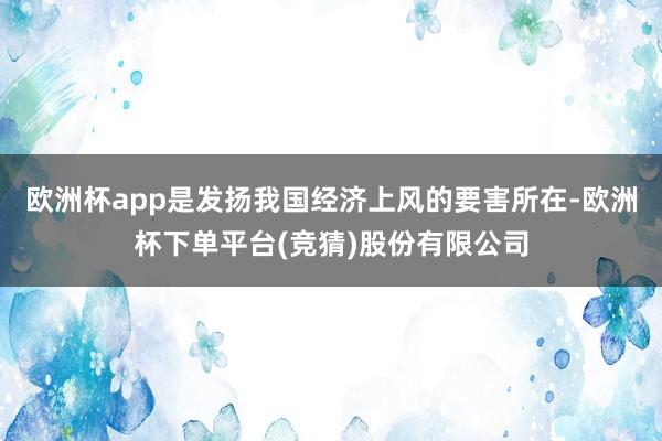 欧洲杯app是发扬我国经济上风的要害所在-欧洲杯下单平台(竞猜)股份有限公司