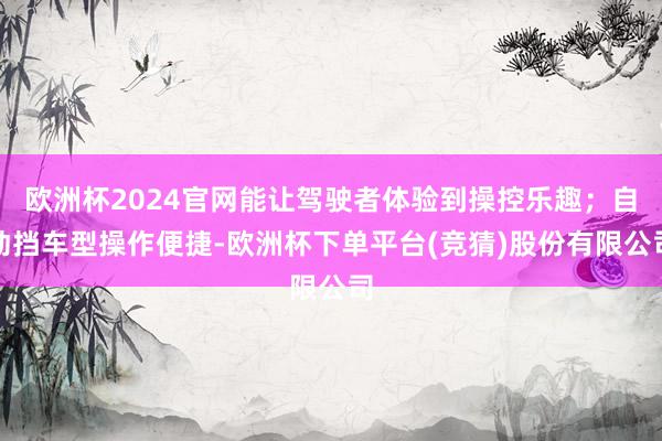 欧洲杯2024官网能让驾驶者体验到操控乐趣；自动挡车型操作便捷-欧洲杯下单平台(竞猜)股份有限公司